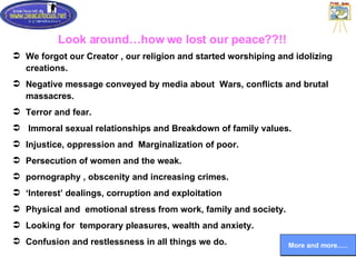 Look around…how we lost our peace??!! We forgot our Creator , our religion and started worshiping and idolizing creations.  Negative message conveyed by media about  Wars, conflicts and brutal massacres. Terror and fear. Immoral sexual relationships and Breakdown of family values. Injustice, oppression and  Marginalization of poor. Persecution of women and the weak. pornography , obscenity and increasing crimes. ‘ Interest’ dealings, corruption and exploitation Physical and  emotional stress from work, family and society. Looking for  temporary pleasures, wealth and anxiety. Confusion and restlessness in all things we do. More and more..… 