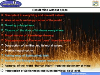 Result mind without peace Discontent in everything and low-self esteem.  Wars at each and every corner of the world. Growing unhappiness . Closure of  the door of kindness everywhere. Brutal murder of  knowledge &mercy. Disappearance of The word ‘Love’  from the world. Destruction of families and its moral values. Diminishing sincerity. Fading away of Spirituality& faith.  Nuclear and Biological weapon research and competition.  Removal of the  word “Human Right” from the dictionary of mind. Penetration of Selfishness into even individual soul level. More and more..… 