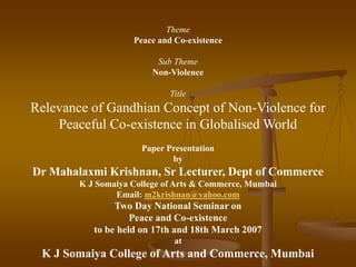 Theme
Peace and Co-existence
Sub Theme
Non-Violence
Title
Relevance of Gandhian Concept of Non-Violence for
Peaceful Co-existence in Globalised World
Paper Presentation
by
Dr Mahalaxmi Krishnan, Sr Lecturer, Dept of Commerce
K J Somaiya College of Arts & Commerce, Mumbai
Email: m2krishnan@yahoo.com
Two Day National Seminar on
Peace and Co-existence
to be held on 17th and 18th March 2007
at
K J Somaiya College of Arts and Commerce, Mumbai
 