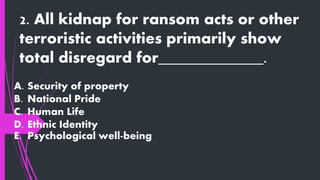 2. All kidnap for ransom acts or other
terroristic activities primarily show
total disregard for_____________.
A. Security of property
B. National Pride
C. Human Life
D. Ethnic Identity
E. Psychological well-being
 