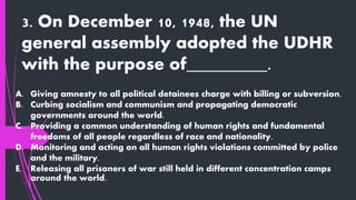 3. On December 10, 1948, the UN
general assembly adopted the UDHR
with the purpose of_________.
A. Giving amnesty to all political detainees charge with billing or subversion.
B. Curbing socialism and communism and propagating democratic
governments around the world.
C. Providing a common understanding of human rights and fundamental
freedoms of all people regardless of race and nationality.
D. Monitoring and acting on all human rights violations committed by police
and the military.
E. Releasing all prisoners of war still held in different concentration camps
around the world.
 