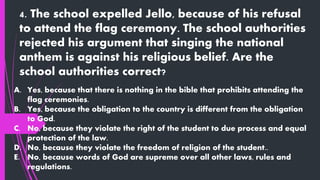 4. The school expelled Jello, because of his refusal
to attend the flag ceremony. The school authorities
rejected his argument that singing the national
anthem is against his religious belief. Are the
school authorities correct?
A. Yes, because that there is nothing in the bible that prohibits attending the
flag ceremonies.
B. Yes, because the obligation to the country is different from the obligation
to God.
C. No, because they violate the right of the student to due process and equal
protection of the law.
D. No, because they violate the freedom of religion of the student..
E. No, because words of God are supreme over all other laws, rules and
regulations.
 
