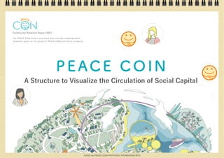 Community Relations Report 2023
For PEACE COIN holders and those who consider implementation
Summary report on the spread of PEACE COIN and future prospects
PEACE COIN
A Structure to Visualize the Circulation of Social Capital
©2023 by PEACE COIN PROTOCOL FOUNDATION MTÜ
 