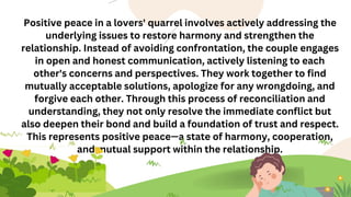 Positive peace in a lovers' quarrel involves actively addressing the
underlying issues to restore harmony and strengthen the
relationship. Instead of avoiding confrontation, the couple engages
in open and honest communication, actively listening to each
other's concerns and perspectives. They work together to find
mutually acceptable solutions, apologize for any wrongdoing, and
forgive each other. Through this process of reconciliation and
understanding, they not only resolve the immediate conflict but
also deepen their bond and build a foundation of trust and respect.
This represents positive peace—a state of harmony, cooperation,
and mutual support within the relationship.
 