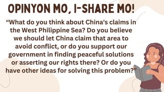 “What do you think about China's claims in
the West Philippine Sea? Do you believe
we should let China claim that area to
avoid conflict, or do you support our
government in finding peaceful solutions
or asserting our rights there? Or do you
have other ideas for solving this problem?”
 