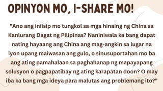 "Ano ang iniisip mo tungkol sa mga hinaing ng China sa
Kanlurang Dagat ng Pilipinas? Naniniwala ka bang dapat
nating hayaang ang China ang mag-angkin sa lugar na
iyon upang maiwasan ang gulo, o sinusuportahan mo ba
ang ating pamahalaan sa paghahanap ng mapayapang
solusyon o pagpapatibay ng ating karapatan doon? O may
iba ka bang mga ideya para malutas ang problemang ito?"
 