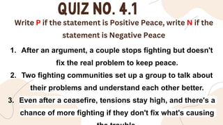 Write P if the statement is Positive Peace, write N if the
statement is Negative Peace
1. After an argument, a couple stops fighting but doesn't
fix the real problem to keep peace.
2. Two fighting communities set up a group to talk about
their problems and understand each other better.
3. Even after a ceasefire, tensions stay high, and there's a
chance of more fighting if they don't fix what's causing
 