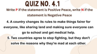 Write P if the statement is Positive Peace, write N if the
statement is Negative Peace
4. A country changes its rules to make things fairer for
everyone, like sharing land and making sure everyone can
go to school and get medical help.
5. Two countries agree to stop fighting, but they don't
solve the reasons why they're mad at each other.
 