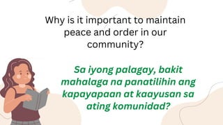 Why is it important to maintain
peace and order in our
community?
Sa iyong palagay, bakit
mahalaga na panatilihin ang
kapayapaan at kaayusan sa
ating komunidad?
 