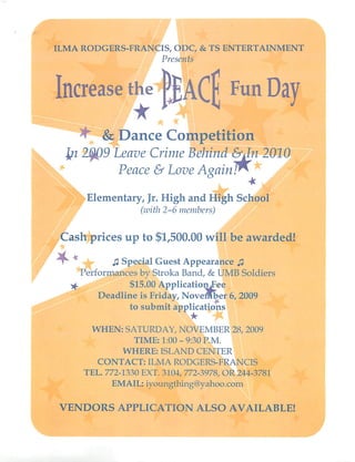 ILMA RODGERS-FRANCIS, ODC, & TS ENTERTAINMENT
                              Presents




 Increase the (JjACf Fun Day
      ^4 & Dance Competition
      In 2fyQ9 Leave Crime Behind &Jn 2010
Sk*                Peace &Love AgainT*                      A
            Elementary, Jr. High and High School
                         (with 2-6 members)


  Cash prices up to $1,500.00 will be awarded!
  r               J2 Special Guest Appearance j3
           Performances by Stroka Band, & UMB Soldiers
      y^              $15.00 ApplicatioruFee
              Deadline is Friday, November 6, 2009
                     to submit applications

             WHEN: SATURDAY, NOVEMBER 28, 2009
                       TIME: 1:00 - 9:30 P.M.
                    WHERE: ISLAND CENTER
              CONTACT: ILMA RODGERS-FRANCIS
           TEL. 772-1330 EXT. 3104, 772-3978, OR 244-3781
                 EMAIL: iyoungthing@yahoo.com

  VENDORS APPLICATION ALSO AVAILABLE!
 