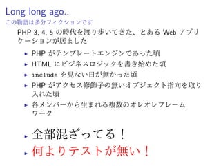 現代の PHP (周辺)
ˆ PHP-FIG — PHP Framework Interop Group
ˆ PSR-FIG なるコミュニティが策定する規約
ˆ PSR-0 —Autoloading Standard
ˆ PSR-2 —Coding Style Guide
ˆ PSR-3 —Logger Interface など
ˆ Composer
ˆ パッケージ依存管理ツール (Ruby でいう Bundler)
ˆ Packagist
ˆ Composer リポジトリ (Ruby でいう RubyGems)
 