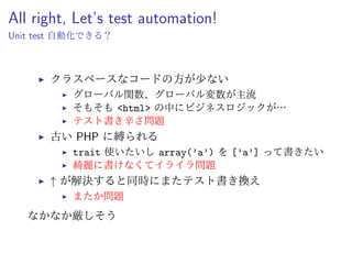 End-to-End test ?
ブラウザ操作してその結果 (画面) をチェック系
ˆ Excel から、ある程度機械的にテストケース作成可能
テストコードが サーバーサイドに依存しない
ˆ 将来的にも使い続けていける可能性が高い
PHP に拘らずに 書ける
ˆ バージョンを気にするのは本体のコードだけ
ˆ テスト環境は現代のツールを導入できる
 