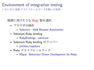 Environment of
integration testing
簡潔に書けそうな Ruby 製を選択
ˆ ブラウザの操作
ˆ Selenium - Web Browser Automation
ˆ Selenium Ruby binding
ˆ RubyBindings - selenium
ˆ Selenium Ruby binding のラッパー
ˆ jnicklas/capybara
ˆ Ruby テストフレームワーク
ˆ RSpec: Behaviour Driven Development for Ruby
 