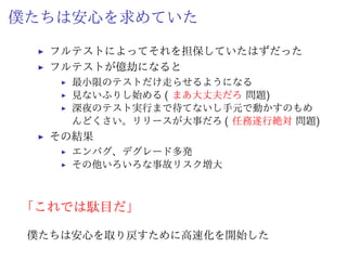 What happened?
テストケースの増大
ˆ テストケースが 600 越えてきた
ˆ 1 テストケース 10 秒で終わるものもあれば 1 分かかる
ものもある
ˆ ログインして 3 画面ぐらい遷移してフォーム入力して…
テストが遅いこと自体は問題ない
テストが実行されていれば
 