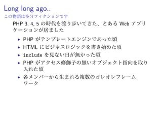Long long ago..
PHP 3, 4, 5 の時代を渡り歩いてきた、とある Web アプリ
ケーションが居ました
ˆ PHP がテンプレートエンジンであった頃
ˆ HTML にビジネスロジックを書き始めた頃
ˆ PHP がアクセス修飾子の無いオブジェクト指向を取り
入れた頃
ˆ 各人から生まれる複数のオレオレフレームワーク
ˆ 全部混ざってる！
ˆ 何よりテストが無い！
 