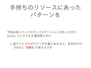 手持ちのリソースにあった
パターンを
今回は高スペックなワークステーションがあったので
Docker コンテナを大量召喚できた
ˆ 低スペックだがマシンが大量にあるなら、並列化だけ
ではなく 分散化 も考えるべき
 