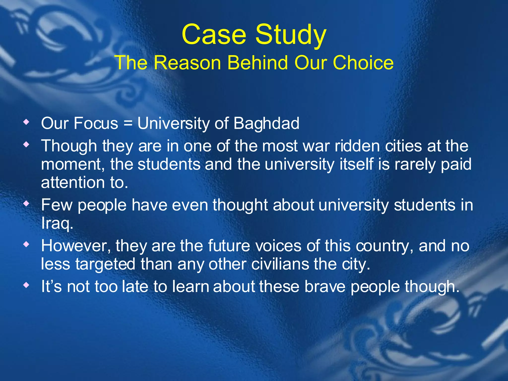 Case Study The Reason Behind Our Choice Our Focus = University of Baghdad Though they are in one of the most war ridden cities at the moment, the students and the university itself is rarely paid attention to.  Few people have even thought about university students in Iraq.  However, they are the future voices of this country, and no less targeted than any other civilians the city.  It&rsquo;s not too late to learn about these brave people though.  
