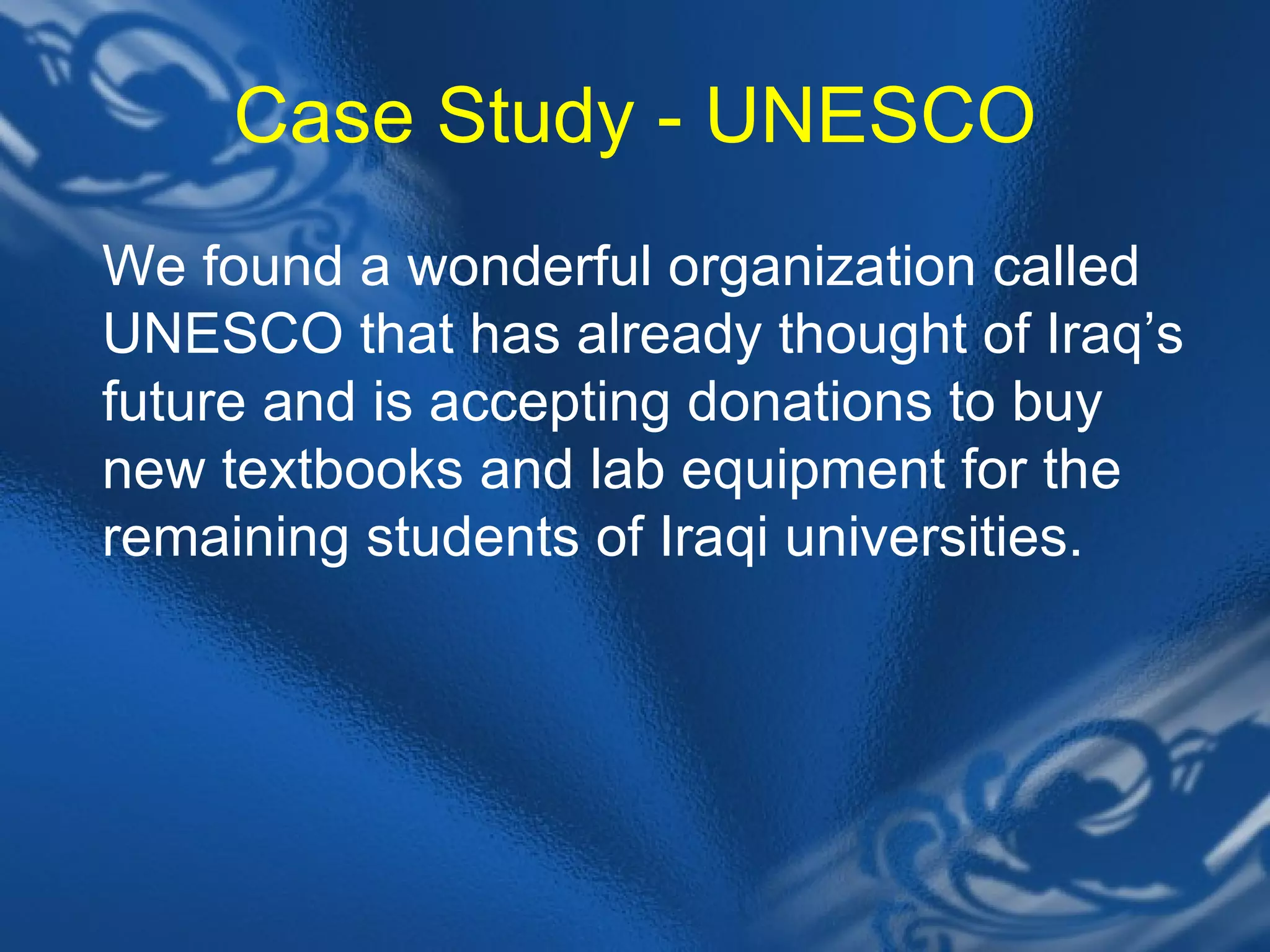 Case Study - UNESCO We found a wonderful organization called UNESCO that has already thought of Iraq&rsquo;s future and is accepting donations to buy new textbooks and lab equipment for the remaining students of Iraqi universities.  