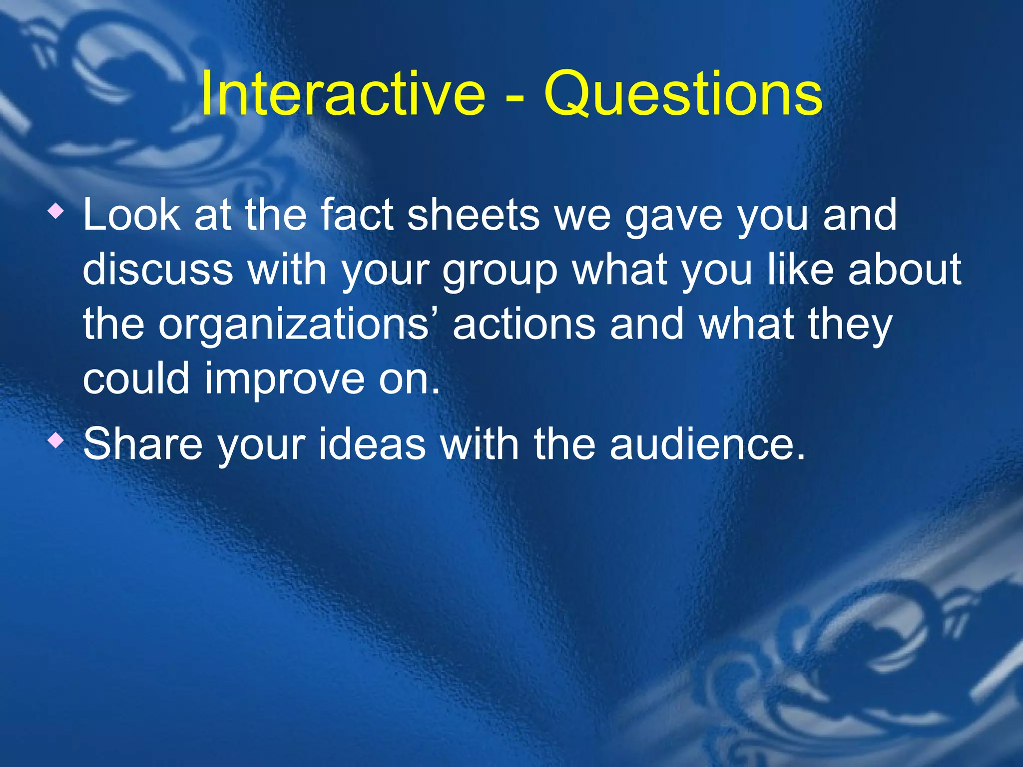 Interactive - Questions Look at the fact sheets we g a ve you and discuss with your group what you like about the organizations&rsquo; actions and what they could improve on. Share your ideas with the audience.  