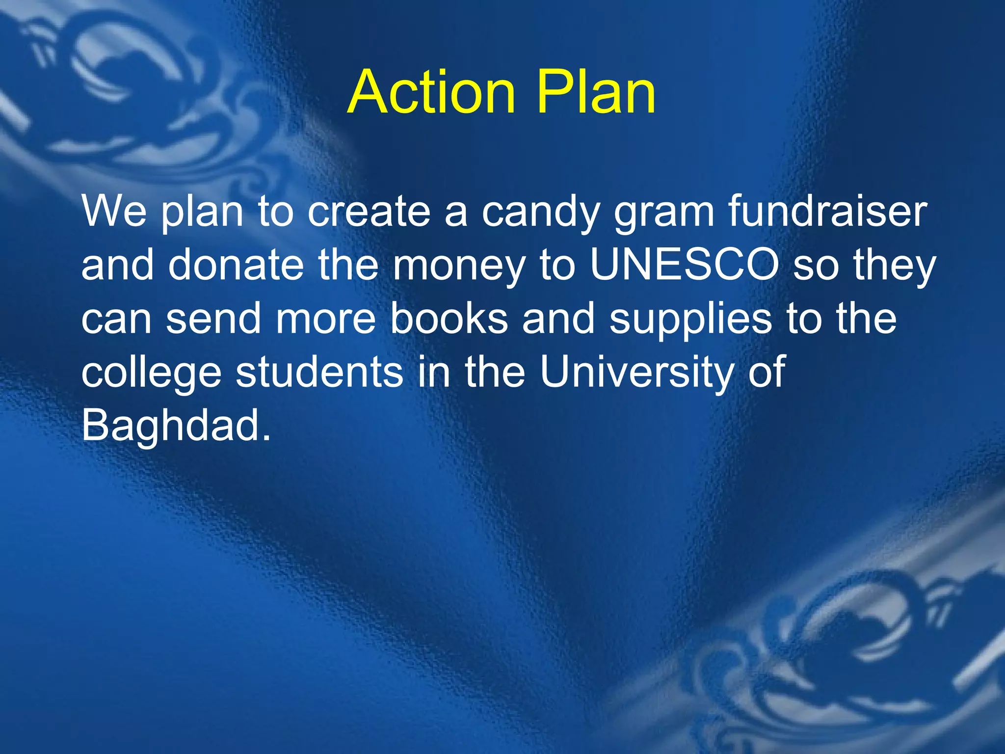 Action Plan We plan to create a candy gram fundraiser and donate the money to UNESCO so they can send more books and supplies to the college students in the University of Baghdad. 