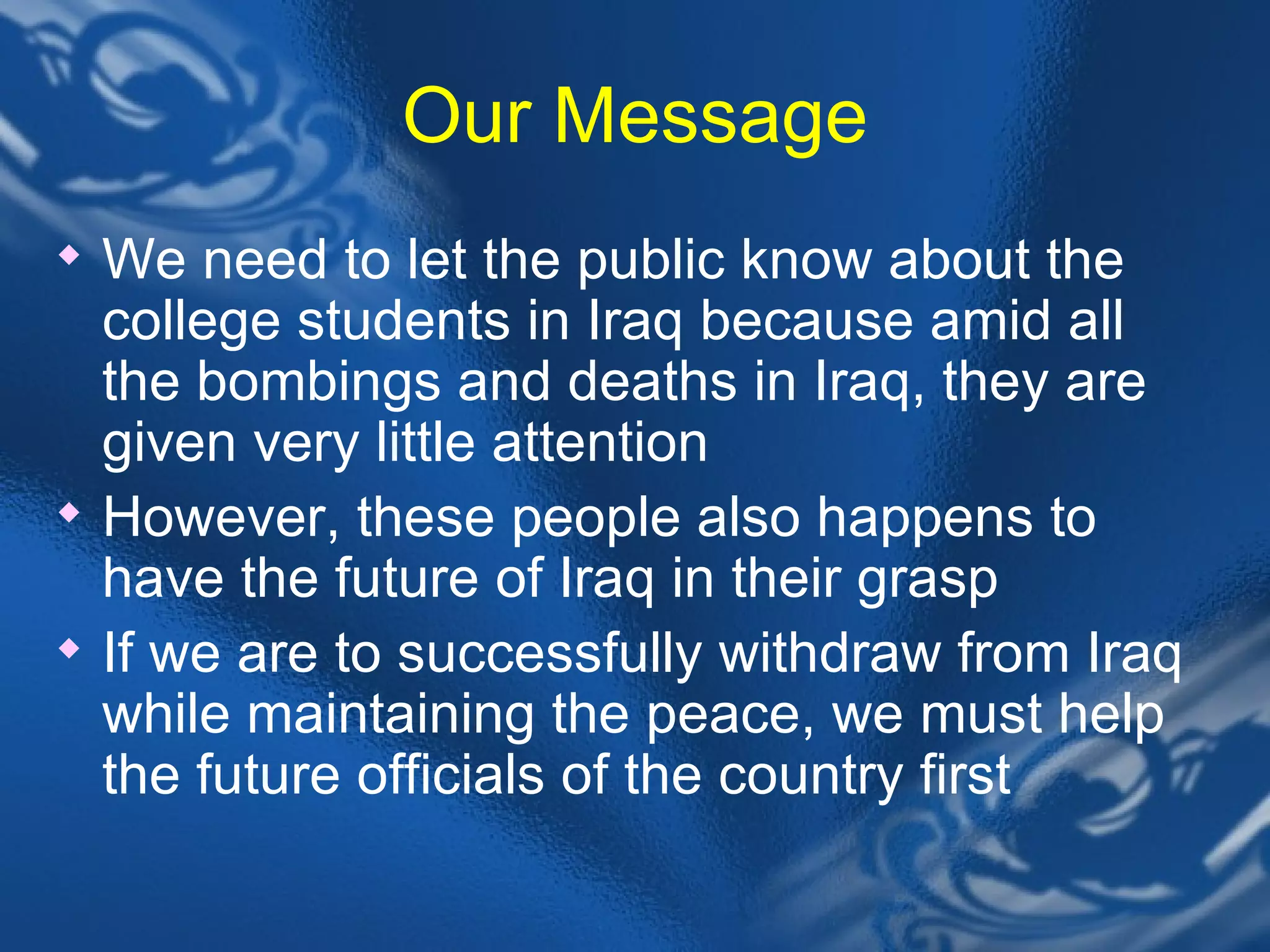 Our Message We need to let the public know about the college students in Iraq because amid all the bombings and deaths in Iraq, they are given very little attention However, these people also happens to have the future of Iraq in their grasp  If we are to successfully withdraw from Iraq while maintaining the peace, we must help the future officials of the country first 