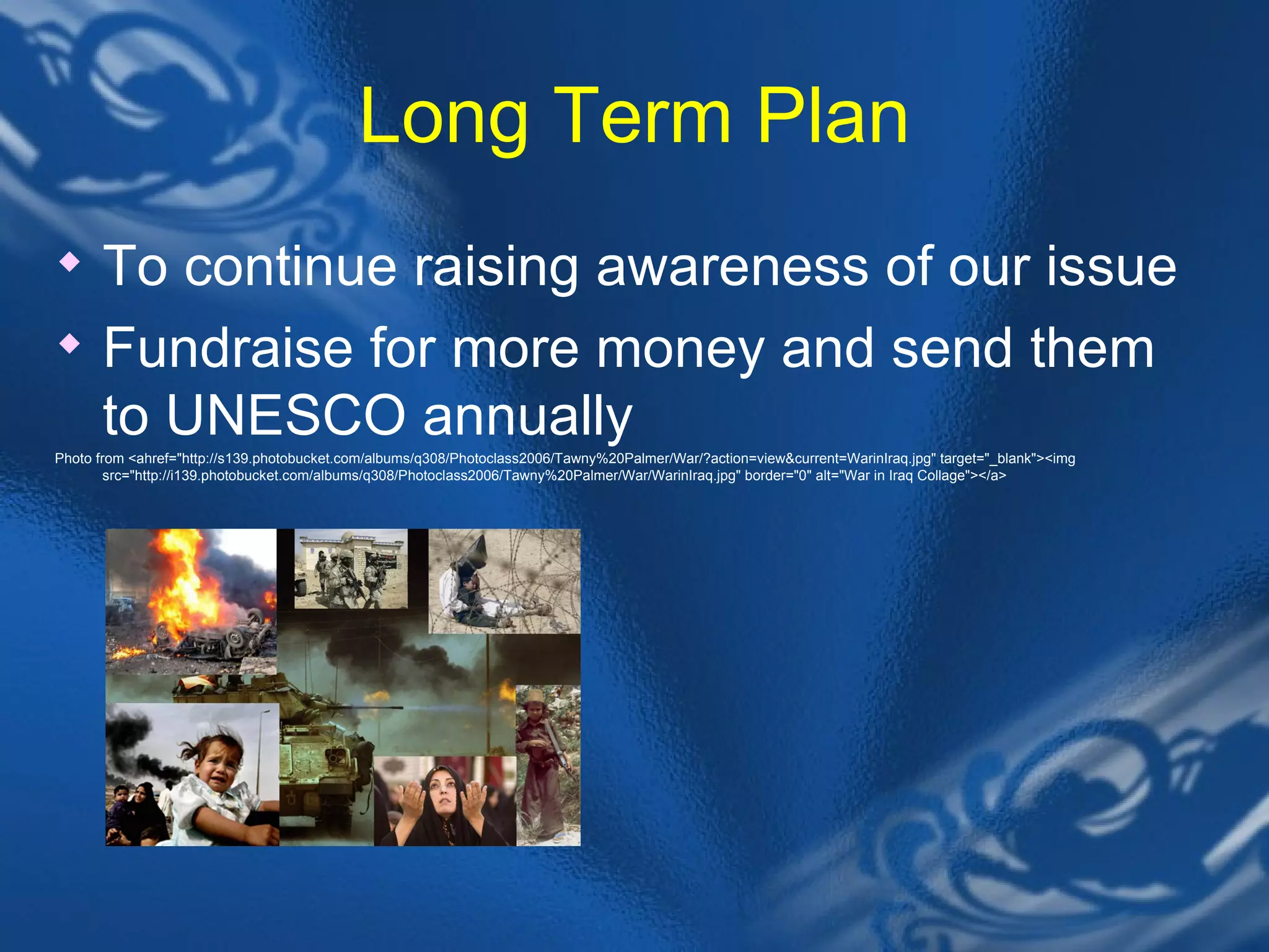 Long Term Plan To continue raising awareness of our issue Fundraise for more money and send them to UNESCO annually Photo from <ahref="http://s139.photobucket.com/albums/q308/Photoclass2006/Tawny%20Palmer/War/?action=view&current=WarinIraq.jpg" target="_blank"><img src="http://i139.photobucket.com/albums/q308/Photoclass2006/Tawny%20Palmer/War/WarinIraq.jpg" border="0" alt="War in Iraq Collage"></a> 