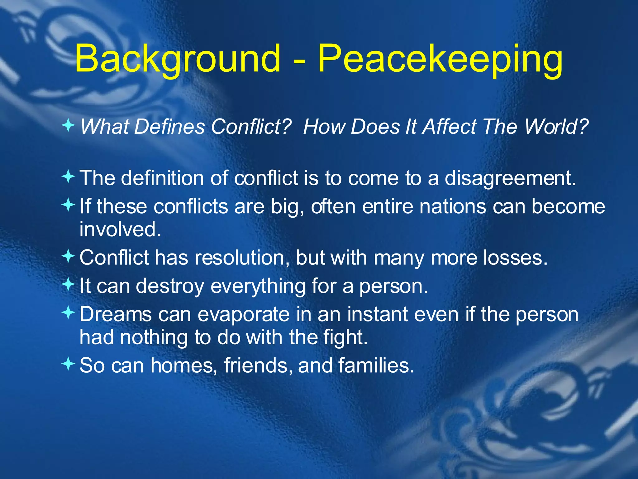 Background - Peacekeeping What Defines Conflict? &nbsp;How Does It Affect The World?&nbsp; &nbsp; The definition of conflict is to come to a disagreement.  If these conflicts are big, often entire nations can become involved.  Conflict has resolution, but with many more losses.  It can destroy everything for a person.  Dreams can evaporate in an instant even if the person had nothing to do with the fight.  So can homes, friends, and families.  