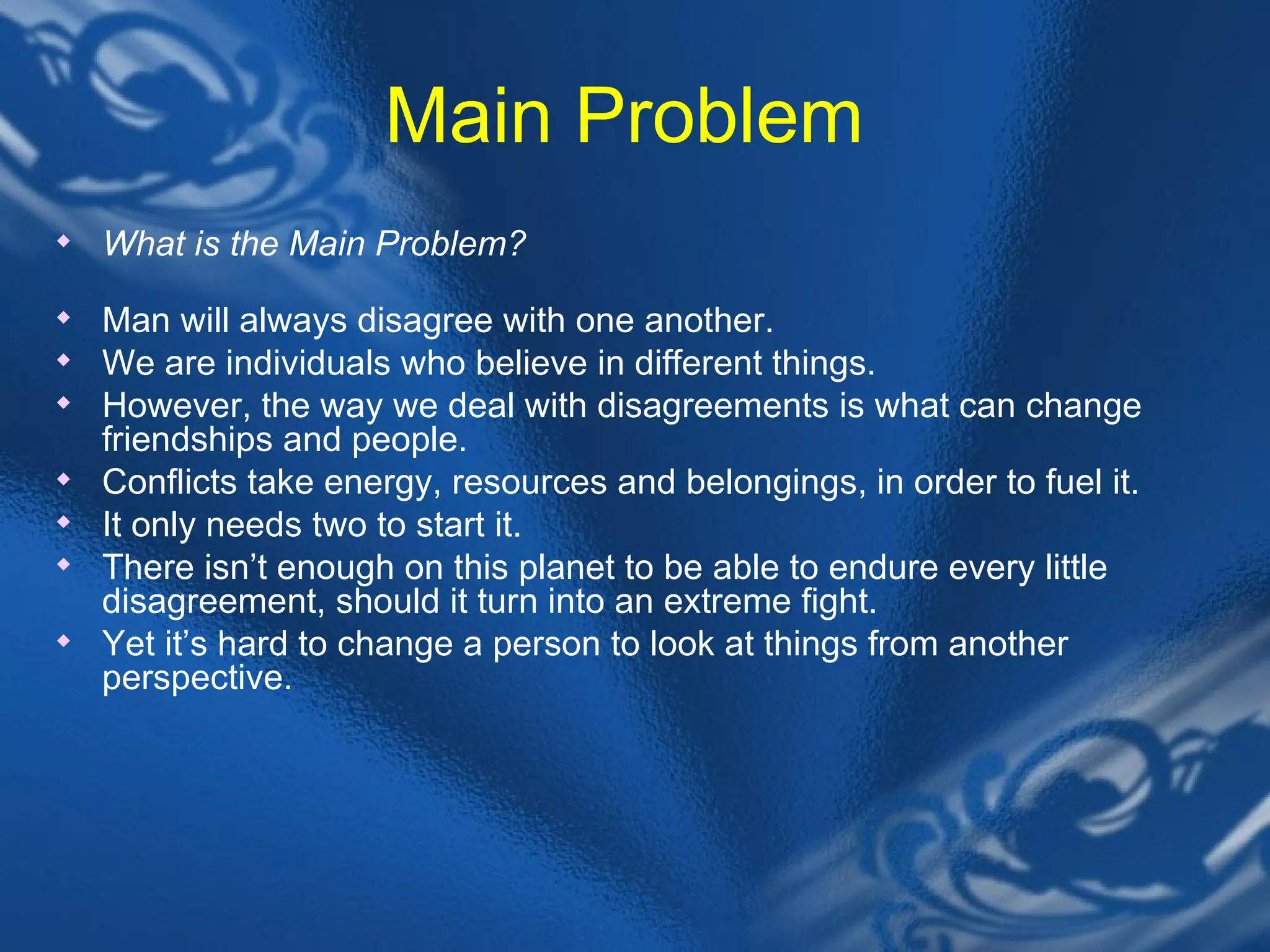 Main Problem  What is the Main Problem?&nbsp; Man will always disagree with one another.  We are individuals who believe in different things.  However, the way we deal with disagreements is what can change friendships and people.  Conflicts take energy, resources and belongings, in order to fuel it.  It only needs two to start it.&nbsp;  There isn&rsquo;t enough on this planet to be able to endure every little disagreement, should it turn into an extreme fight.  Yet it&rsquo;s hard to change a person to look at things from another perspective.  