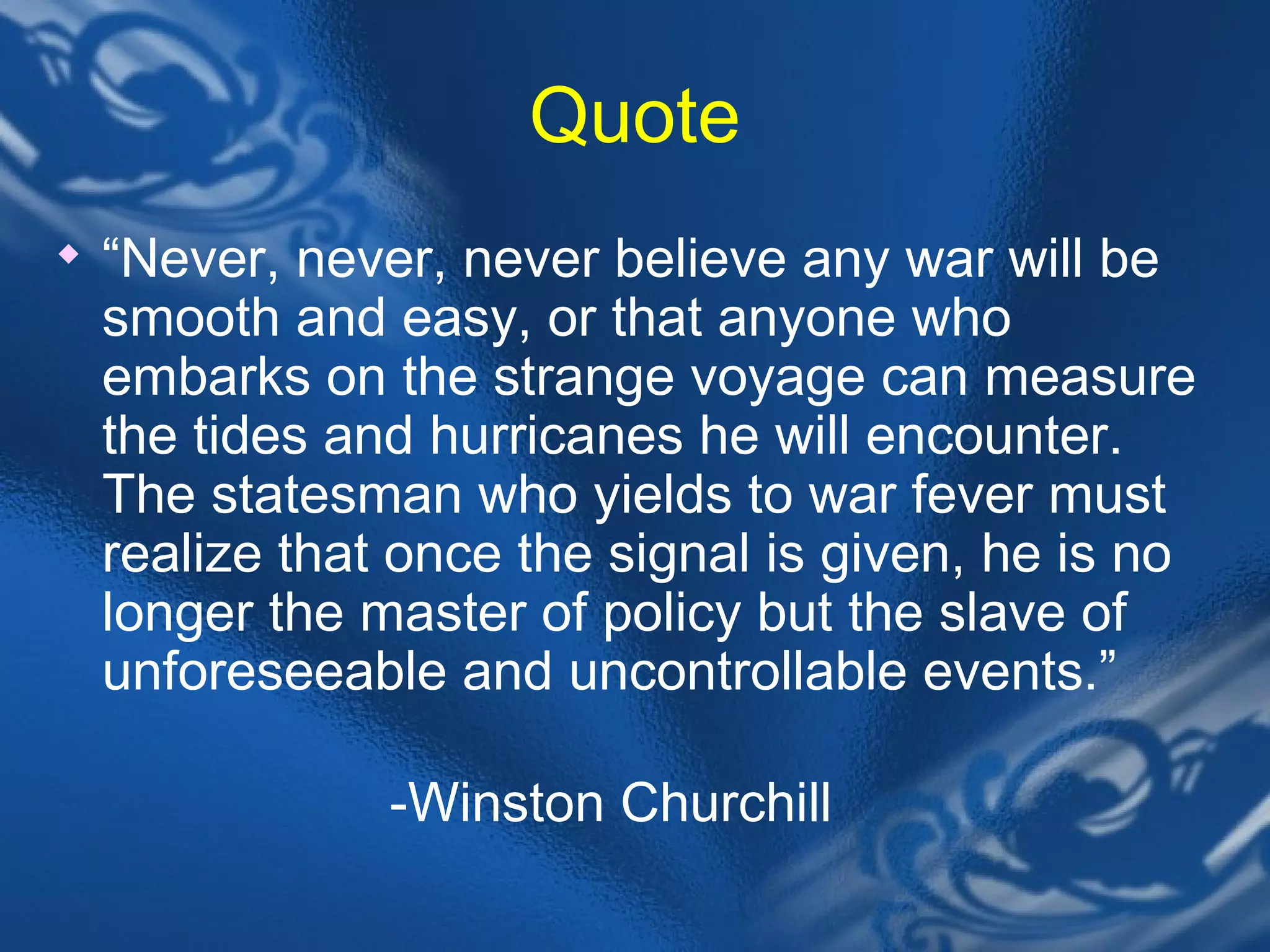 Quote &ldquo; Never, never, never believe any war will be smooth and easy, or that anyone who embarks on the strange voyage can measure the tides and hurricanes he will encounter. The statesman who yields to war fever must realize that once the signal is given, he is no longer the master of policy but the slave of unforeseeable and uncontrollable events.&rdquo; -Winston Churchill 