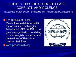 SOCIETY FOR THE STUDY OF PEACE,SOCIETY FOR THE STUDY OF PEACE,
CONFLICT, AND VIOLENCE:CONFLICT, AND VIOLENCE:
The Division of PeaceThe Division of Peace
Psychology, established withinPsychology, established within
the American Psychologicalthe American Psychological
Association (APA) in 1990, is aAssociation (APA) in 1990, is a
growing organization consistinggrowing organization consisting
of psychologists, students, andof psychologists, students, and
professional affiliates fromprofessional affiliates from
diverse disciplines.diverse disciplines.
www.peacepsych.orgwww.peacepsych.org
11
PEACE PSYCHOLOGY DIVISION OF THE AMERICAN PSYCHOLOGICAL ASSOCIATION
 