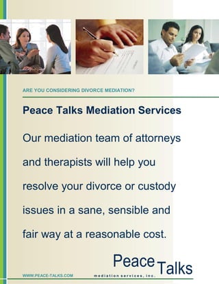 ARE YOU CONSIDERING DIVORCE MEDIATION?



Peace Talks Mediation Services

Our mediation team of attorneys

and therapists will help you

resolve your divorce or custody

issues in a sane, sensible and

fair way at a reasonable cost.

                               Peace Talks
WWW.PEACE-TALKS.COM     mediation services, inc.
 