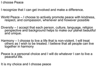 I choose Peace I recognize that I can get involved and make a difference. World Peace – I choose to actively promote peace with kindness, respect, and compassion, whenever and however possible Diversity – I accept that each person, culture, language, religion perspective and background helps to make our planet beautiful and unique. Harmony – I choose to live a life that is non-violent. I will treat others as I wish to be treated. I believe that all people can live together in harmony Peace is a personal choice and I will do whatever I can to live a peaceful life.  It is my choice and I choose peace 