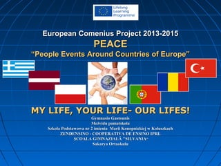 European Comenius Project 2013-2015European Comenius Project 2013-2015
PEACEPEACE
“People Events Around Countries of Europe”“People Events Around Countries of Europe”
MY LIFE, YOUR LIFE- OUR LIFES!MY LIFE, YOUR LIFE- OUR LIFES!
Gymnasio GastounisGymnasio Gastounis
Mežvidu pamatskolaMežvidu pamatskola
Szkoła Podstawowa nr 2 imienia Marii Konopnickiej w KoluszkachSzkoła Podstawowa nr 2 imienia Marii Konopnickiej w Koluszkach
ZENDENSINO - COOPERATIVA DE ENSINO IPRLZENDENSINO - COOPERATIVA DE ENSINO IPRL
ŞCOALA GIMNAZIALĂ "SILVANIAŞCOALA GIMNAZIALĂ "SILVANIA““
Sakarya OrtaokuluSakarya Ortaokulu
 