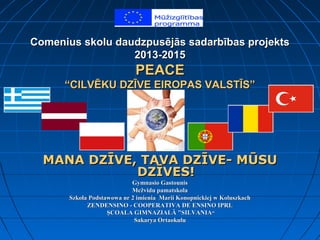 Comenius skolu daudzpusējās sadarbības projektsComenius skolu daudzpusējās sadarbības projekts
2013-20152013-2015
PEACEPEACE
“CILVĒKU DZĪVE EIROPAS VALSTĪS”“CILVĒKU DZĪVE EIROPAS VALSTĪS”
MANA DZĪVE, TAVA DZĪVE- MŪSUMANA DZĪVE, TAVA DZĪVE- MŪSU
DZĪVES!DZĪVES!
Gymnasio GastounisGymnasio Gastounis
Mežvidu pamatskolaMežvidu pamatskola
Szkoła Podstawowa nr 2 imienia Marii Konopnickiej w KoluszkachSzkoła Podstawowa nr 2 imienia Marii Konopnickiej w Koluszkach
ZENDENSINO - COOPERATIVA DE ENSINO IPRLZENDENSINO - COOPERATIVA DE ENSINO IPRL
ŞCOALA GIMNAZIALĂ "SILVANIAŞCOALA GIMNAZIALĂ "SILVANIA““
Sakarya OrtaokuluSakarya Ortaokulu
 