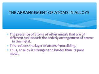 THE ARRANGEMENT OF ATOMS IN ALLOYS



∗ The presence of atoms of other metals that are of
  different size disturb the orderly arrangement of atoms
   in the metal.
∗ This reduces the layer of atoms from sliding.
∗ Thus, an alloy is stronger and harder than its pure
  metal.
 