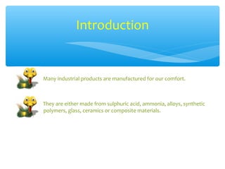 Introduction


Many industrial products are manufactured for our comfort.



They are either made from sulphuric acid, ammonia, alloys, synthetic
polymers, glass, ceramics or composite materials.
 