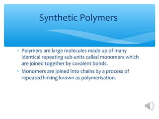 Synthetic Polymers


∗ Polymers are large molecules made up of many
  identical repeating sub-units called monomers which
  are joined together by covalent bonds.
∗ Monomers are joined into chains by a process of
  repeated linking known as polymerisation.
 