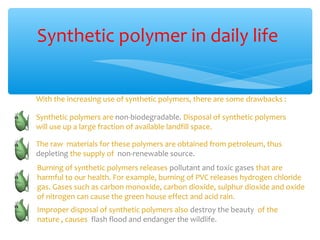 Synthetic polymer in daily life


With the increasing use of synthetic polymers, there are some drawbacks :

Synthetic polymers are non-biodegradable. Disposal of synthetic polymers
will use up a large fraction of available landfill space.

The raw materials for these polymers are obtained from petroleum, thus
depleting the supply of non-renewable source.
Burning of synthetic polymers releases pollutant and toxic gases that are
harmful to our health. For example, burning of PVC releases hydrogen chloride
gas. Gases such as carbon monoxide, carbon dioxide, sulphur dioxide and oxide
of nitrogen can cause the green house effect and acid rain.
Improper disposal of synthetic polymers also destroy the beauty of the
nature , causes flash flood and endanger the wildlife.
 