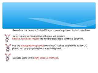 •To reduce the demand for landfill space, consumption of limited petroleum

 reserves and environmental pollution, we should :
Reduce, reuse and recycle the non-biodegradable synthetic polymers.

Use the biodegradable plastics (Bioplastic) such as polylactide acid (PLA)
plastic and poly-3-hydroxybutyrate (PHB) plastic.


Educate users to the right disposal methods.
 