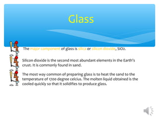 Glass

The major component of glass is silica or silicon dioxide, SiO2.

Silicon dioxide is the second most abundant elements in the Earth’s
crust. It is commonly found in sand.

The most way common of preparing glass is to heat the sand to the
temperature of 1700 degree celcius. The molten liquid obtained is the
cooled quickly so that it solidifies to produce glass.
 