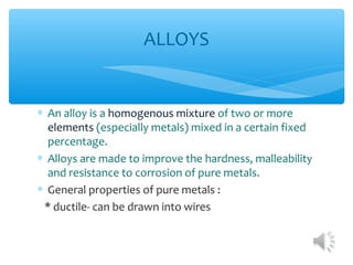 ALLOYS


∗ An alloy is a homogenous mixture of two or more
  elements (especially metals) mixed in a certain fixed
  percentage.
∗ Alloys are made to improve the hardness, malleability
  and resistance to corrosion of pure metals.
∗ General properties of pure metals :
 * ductile- can be drawn into wires
 