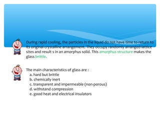 During rapid cooling, the particles in the liquid do not have time to return to
its original crystalline arrangement. They occupy randomly arranged lattice
sites and result s in an amorphus solid. This amorphus structure makes the
glass brittle.


The main characteristics of glass are :
  a. hard but brittle
  b. chemically inert
  c. transparent and impermeable (non-porous)
  d. withstand compression
  e. good heat and electrical insulators
 