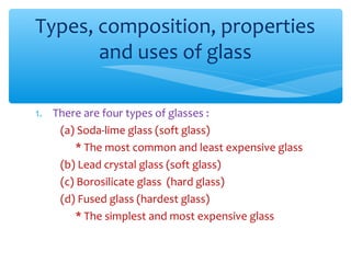 Types, composition, properties
       and uses of glass

1. There are four types of glasses :
    (a) Soda-lime glass (soft glass)
        * The most common and least expensive glass
    (b) Lead crystal glass (soft glass)
    (c) Borosilicate glass (hard glass)
    (d) Fused glass (hardest glass)
        * The simplest and most expensive glass
 