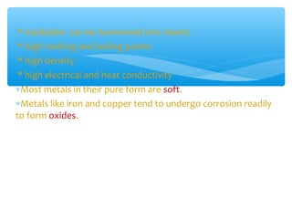 * malleable- can be hammered into sheets
 * high melting and boiling points
 * high density
 * high electrical and heat conductivity
∗Most metals in their pure form are soft.
∗Metals like iron and copper tend to undergo corrosion readily
to form oxides.
 
