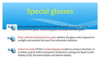 Special glasses
Some special glasses have been made for specific purposes such as
photochromic glass, conducting glass and bullet-resistant glass.


Silver chloride in photochromic glass darkens the glass when exposed to
sunlight and protects the eyes from ultraviolet radiation.


Indium tin oxide (ITO) in conducting glass is able to conduct electricity. It
is mainly used to make transparent conductive coatings for liquid crystal
display (LCD), flat panel display and plasma display.
 