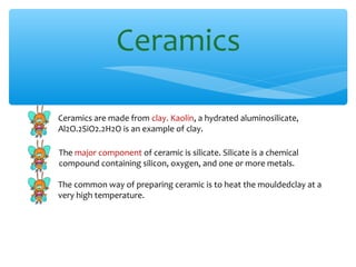 Ceramics

Ceramics are made from clay. Kaolin, a hydrated aluminosilicate,
Al2O.2SiO2.2H2O is an example of clay.

The major component of ceramic is silicate. Silicate is a chemical
compound containing silicon, oxygen, and one or more metals.

The common way of preparing ceramic is to heat the mouldedclay at a
very high temperature.
 