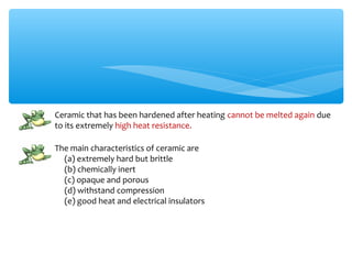 Ceramic that has been hardened after heating cannot be melted again due
to its extremely high heat resistance.

The main characteristics of ceramic are
  (a) extremely hard but brittle
  (b) chemically inert
  (c) opaque and porous
  (d) withstand compression
  (e) good heat and electrical insulators
 