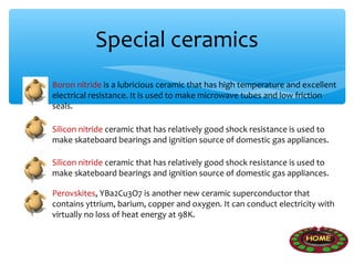 Special ceramics
Boron nitride is a lubricious ceramic that has high temperature and excellent
electrical resistance. It is used to make microwave tubes and low friction
seals.

Silicon nitride ceramic that has relatively good shock resistance is used to
make skateboard bearings and ignition source of domestic gas appliances.

Silicon nitride ceramic that has relatively good shock resistance is used to
make skateboard bearings and ignition source of domestic gas appliances.

Perovskites, YBa2Cu3O7 is another new ceramic superconductor that
contains yttrium, barium, copper and oxygen. It can conduct electricity with
virtually no loss of heat energy at 98K.
 