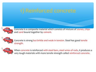 1) Reinforced concrete

Concrete is a composite material which consists of mixture of stones, chips
and sand bound together by cement.


Concrete is strong but brittle and weak in tension. Steel has good tensile
strength.

When concrete is reinforced with steel bars, steel wires of rods, it produces a
very tough materials with more tensile strength called reinforced concrete.
 