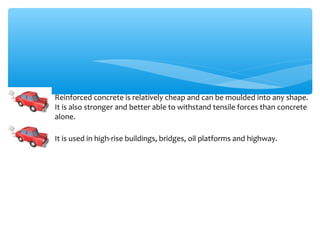 Reinforced concrete is relatively cheap and can be moulded into any shape.
It is also stronger and better able to withstand tensile forces than concrete
alone.

It is used in high-rise buildings, bridges, oil platforms and highway.
 